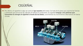 CIGÜEÑAL
 Por último, el cigüeñal es algo así como el eje maestro del motor. Se trata de la pieza que soporta las fuerzas
y presiones que provocan las válvulas al realizar la combustión. El cigüeñal empuja a los pistones que
transmiten la energía al cigüeñal a través de las bielas, convirtiendo los movimientos alternativos en fuerza
circular.
 