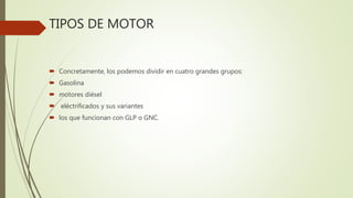 TIPOS DE MOTOR
 Concretamente, los podemos dividir en cuatro grandes grupos:
 Gasolina
 motores diésel
 eléctrificados y sus variantes
 los que funcionan con GLP o GNC.
 