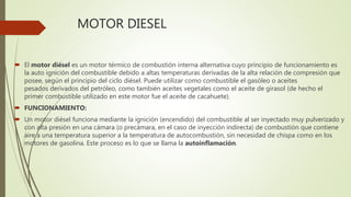 MOTOR DIESEL
 El motor diésel es un motor térmico de combustión interna alternativa cuyo principio de funcionamiento es
la auto ignición del combustible debido a altas temperaturas derivadas de la alta relación de compresión que
posee, según el principio del ciclo diésel. Puede utilizar como combustible el gasóleo o aceites
pesados derivados del petróleo, como también aceites vegetales como el aceite de girasol (de hecho el
primer combustible utilizado en este motor fue el aceite de cacahuete).
 FUNCIONAMIENTO:
 Un motor diésel funciona mediante la ignición (encendido) del combustible al ser inyectado muy pulverizado y
con alta presión en una cámara (o precámara, en el caso de inyección indirecta) de combustión que contiene
aire a una temperatura superior a la temperatura de autocombustión, sin necesidad de chispa como en los
motores de gasolina. Este proceso es lo que se llama la autoinflamación.
 