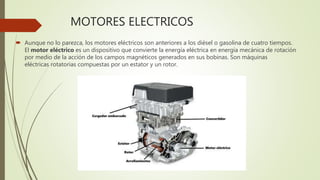 MOTORES ELECTRICOS
 Aunque no lo parezca, los motores eléctricos son anteriores a los diésel o gasolina de cuatro tiempos.
El motor eléctrico es un dispositivo que convierte la energía eléctrica en energía mecánica de rotación
por medio de la acción de los campos magnéticos generados en sus bobinas. Son máquinas
eléctricas rotatorias compuestas por un estator y un rotor.
 