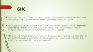 GNC
 Un coche a GNC cuenta con un único motor de combustión interna capacitado para utilizar un gas
como combustible, concretamente Gas Natural Comprimido, además de la gasolina.
 El funcionamiento del GNC es similar al del GLP en fase gaseosa ya que este también se inyecta en
el colector de admisión, por lo tanto es inyección indirecta. Tiene las diferencias de trabajar a
diferentes presiones tanto en el almacenamiento como en su inyección.
 El sistema GNC no suele disponer de un pulsador de selección de combustible para elegir el tipo de
combustible El circuito de alimentación de gas natural se divide en dos tramos, en función de la
presión: tramo de alta presión y tramo de baja presión.
 