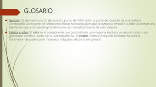 GLOSARIO
 Ignición: Se denomina punto de ignición, punto de inflamación o punto de incendio de una materia
combustible al conjunto de condiciones físicas necesarias para que la sustancia empiece a arder al acercar una
fuente de calor y se mantenga la llama una vez retirada la fuente de calor externa
 Estator y rotor: El rotor es el componente que gira (rota) en una máquina eléctrica, ya sea un motor o un
generador eléctrico. Junto con su contraparte fija, el estator, forma el conjunto fundamental para la
transmisión de potencia en motores y máquinas eléctricas en general.
 