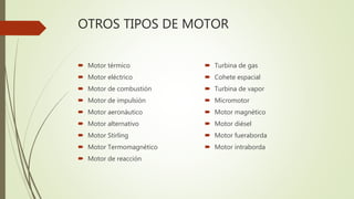 OTROS TIPOS DE MOTOR
 Motor térmico
 Motor eléctrico
 Motor de combustión
 Motor de impulsión
 Motor aeronáutico
 Motor alternativo
 Motor Stirling
 Motor Termomagnético
 Motor de reacción
 Turbina de gas
 Cohete espacial
 Turbina de vapor
 Micromotor
 Motor magnético
 Motor diésel
 Motor fueraborda
 Motor intraborda
 