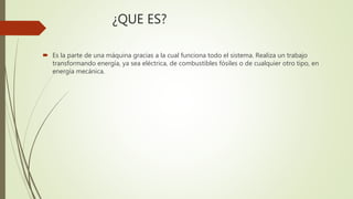 ¿QUE ES?
 Es la parte de una máquina gracias a la cual funciona todo el sistema. Realiza un trabajo
transformando energía, ya sea eléctrica, de combustibles fósiles o de cualquier otro tipo, en
energía mecánica.
 