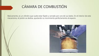 CÁMARA DE COMBUSTIÓN
Básicamente, es un cilindro que suele estar fijado y cerrado por uno de sus lados. En el interior de este
mecanismo, el pistón se desliza, ajustando su movimiento perfectamente al espacio.
 