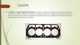 CULATA
 La culata es la parte superior del motor, aunque en ocasiones también se la denomina tapa de
cilindros. Con ella se cierran los cilindros en su parte superior, y se alojan las válvulas de admisión y
escape, las bujías (en motores de gasolina), el árbol de levas, los conductos de admisión de aire y
combustible y los conductos de escape.
 