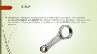 BIELA
 La biela es una de la partes imprescindibles de un motor. Está diseñada de una forma específica
para conectar el pistón y el cigüeñal. No obstante, su diseño debe ser de calidad y seguro, pues tiene
que soportar un esfuerzo tremendo que se complica por la zona de difícil lubricación en la que se
encuentra.
 