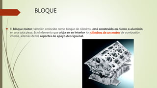 BLOQUE
 El bloque motor, también conocido como bloque de cilindros, está construido en hierro o aluminio,
en una sola pieza. Es el elemento que aloja en su interior los cilindros de un motor de combustión
interna, además de los soportes de apoyo del cigüeñal.
 
