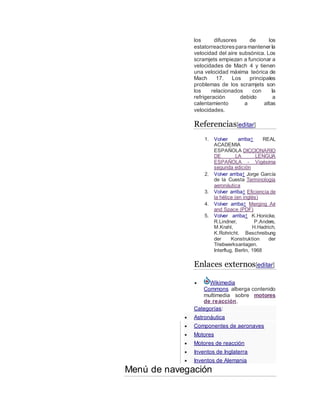 los difusores de los
estatorreactorespara mantener la
velocidad del aire subsónica. Los
scramjets empiezan a funcionar a
velocidades de Mach 4 y tienen
una velocidad máxima teórica de
Mach 17. Los principales
problemas de los scramjets son
los relacionados con la
refrigeración debido a
calentamiento a altas
velocidades.
Referencias[editar]
1. Volver arriba↑ REAL
ACADEMIA
ESPAÑOLA DICCIONARIO
DE LA LENGUA
ESPAÑOLA - Vigésima
segunda edición
2. Volver arriba↑ Jorge García
de la Cuesta Terminología
aeronáutica
3. Volver arriba↑ Eficiencia de
la hélice (en inglés)
4. Volver arriba↑ Merging Air
and Space (PDF)
5. Volver arriba↑ K.Honicke,
R.Lindner, P.Anders,
M.Krahl, H.Hadrich,
K.Rohricht. Beschreibung
der Konstruktion der
Triebwerksanlagen.
Interflug, Berlin, 1968
Enlaces externos[editar]
 Wikimedia
Commons alberga contenido
multimedia sobre motores
de reacción.
Categorías:
 Astronáutica
 Componentes de aeronaves
 Motores
 Motores de reacción
 Inventos de Inglaterra
 Inventos de Alemania
Menú de navegación
 