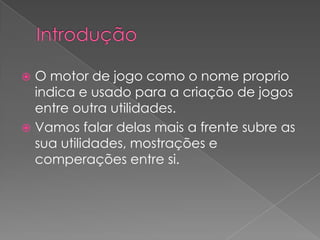 IntroduçãoO motor de jogo como o nome proprio indica e usado para a criação de jogos entre outra utilidades.Vamos falar delas mais a frente subre as sua utilidades, mostrações e comperações entre si.