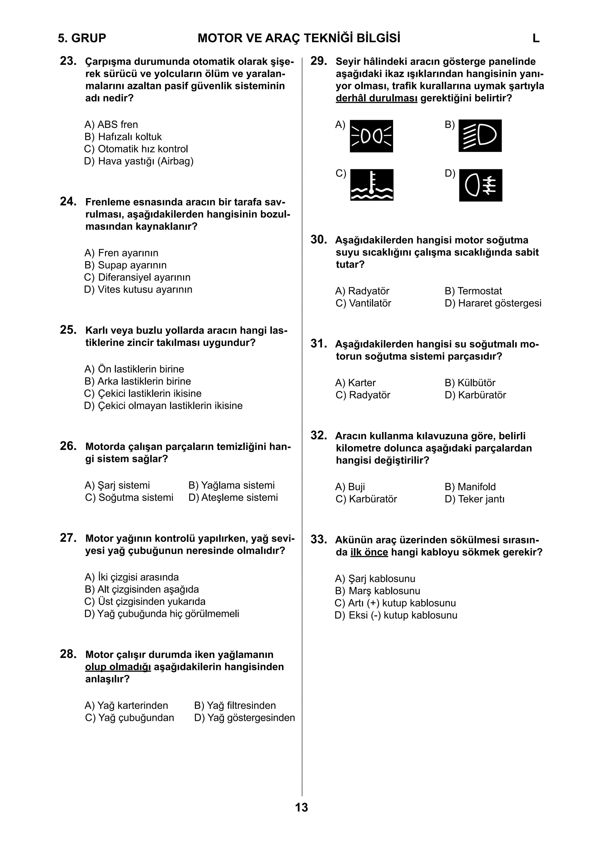 5. GRUP		                        MOTOR VE ARAÇ TEKNİĞİ BİLGİSİ				                                       L
23. Çarpışma durumunda otomatik olarak şişe-              29. Seyir hâlindeki aracın gösterge panelinde
     rek sürücü ve yolcuların ölüm ve yaralan-                 aşağıdaki ikaz ışıklarından hangisinin yanı-
     malarını azaltan pasif güvenlik sisteminin                yor olması, trafik kurallarına uymak şartıyla
     adı nedir?                                                derhâl durulması gerektiğini belirtir?

    A) ABS fren                                                A)               	     B)
    B) Hafızalı koltuk
    C) Otomatik hız kontrol
    D) Hava yastığı (Airbag)
                                                               C)               	     D)

24. Frenleme esnasında aracın bir tarafa sav-
     rulması, aşağıdakilerden hangisinin bozul-
     masından kaynaklanır?
                                                          30. Aşağıdakilerden hangisi motor soğutma
    A)   Fren ayarının                                         suyu sıcaklığını çalışma sıcaklığında sabit
    B)   Supap ayarının                                        tutar?
    C)   Diferansiyel ayarının
    D)   Vites kutusu ayarının                                 A) Radyatör	           B) Termostat
                                                               C) Vantilatör	         D) Hararet göstergesi

25. Karlı veya buzlu yollarda aracın hangi las-
     tiklerine zincir takılması uygundur?                 31. Aşağıdakilerden hangisi su soğutmalı mo-
                                                               torun soğutma sistemi parçasıdır?
    A) Ön lastiklerin birine
    B) Arka lastiklerin birine                                 A) Karter	 	           B) Külbütör
    C) Çekici lastiklerin ikisine                              C) Radyatör	           D) Karbüratör
    D) Çekici olmayan lastiklerin ikisine

                                                          32. Aracın kullanma kılavuzuna göre, belirli
26. Motorda çalışan parçaların temizliğini han-                kilometre dolunca aşağıdaki parçalardan
     gi sistem sağlar?                                         hangisi değiştirilir?

     A) Şarj sistemi	     B) Yağlama sistemi	                  A) Buji	   	           B) Manifold
     C) Soğutma sistemi 	 D) Ateşleme sistemi                  C) Karbüratör	         D) Teker jantı


27. Motor yağının kontrolü yapılırken, yağ sevi-          33. Akünün araç üzerinden sökülmesi sırasın-
     yesi yağ çubuğunun neresinde olmalıdır?                   da ilk önce hangi kabloyu sökmek gerekir?

     A) İki çizgisi arasında                                  A) Şarj kablosunu
     B) Alt çizgisinden aşağıda                               B) Marş kablosunu
     C) Üst çizgisinden yukarıda                              C) Artı (+) kutup kablosunu
     D) Yağ çubuğunda hiç görülmemeli                         D) Eksi (-) kutup kablosunu


28. Motor çalışır durumda iken yağlamanın
     olup olmadığı aşağıdakilerin hangisinden
     anlaşılır?

     A) Yağ karterinden	         B) Yağ filtresinden
     C) Yağ çubuğundan	          D) Yağ göstergesinden




                                                     13
 