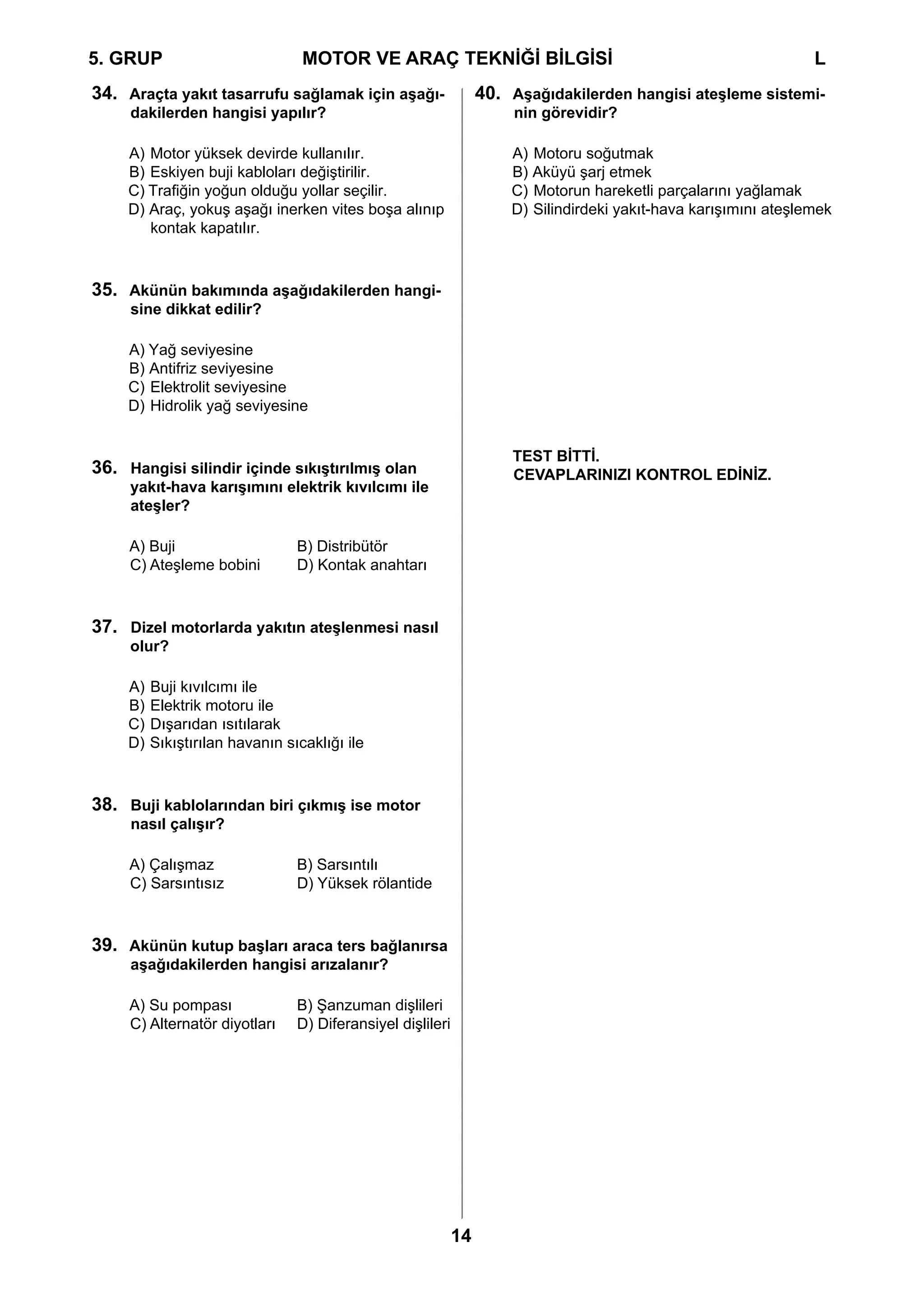 5. GRUP		                         MOTOR VE ARAÇ TEKNİĞİ BİLGİSİ				                                               L
34. Araçta yakıt tasarrufu sağlamak için aşağı-                   40. Aşağıdakilerden hangisi ateşleme sistemi-
     dakilerden hangisi yapılır?                                       nin görevidir?

     A) Motor yüksek devirde kullanılır.                              A) Motoru soğutmak
     B) Eskiyen buji kabloları değiştirilir.                          B) Aküyü şarj etmek
     C) Trafiğin yoğun olduğu yollar seçilir.                         C) Motorun hareketli parçalarını yağlamak
     D) Araç, yokuş aşağı inerken vites boşa alınıp                   D) Silindirdeki yakıt-hava karışımını ateşlemek
        kontak kapatılır.



35. Akünün bakımında aşağıdakilerden hangi-
     sine dikkat edilir?

     A) Yağ seviyesine
     B) Antifriz seviyesine
     C) Elektrolit seviyesine
     D) Hidrolik yağ seviyesine


                                                                      TEST BİTTİ.
36. Hangisi silindir içinde sıkıştırılmış olan                        CEVAPLARINIZI KONTROL EDİNİZ.
     yakıt-hava karışımını elektrik kıvılcımı ile
     ateşler?

     A) Buji	  	                 B) Distribütör
     C) Ateşleme bobini	         D) Kontak anahtarı



37. Dizel motorlarda yakıtın ateşlenmesi nasıl
     olur?

     A)   Buji kıvılcımı ile
     B)   Elektrik motoru ile
     C)   Dışarıdan ısıtılarak
     D)   Sıkıştırılan havanın sıcaklığı ile



38. Buji kablolarından biri çıkmış ise motor
     nasıl çalışır?

     A) Çalışmaz	                B) Sarsıntılı
     C) Sarsıntısız	             D) Yüksek rölantide



39. Akünün kutup başları araca ters bağlanırsa
     aşağıdakilerden hangisi arızalanır?

     A) Su pompası	              B) Şanzuman dişlileri
     C) Alternatör diyotları	    D) Diferansiyel dişlileri




                                                             14
 