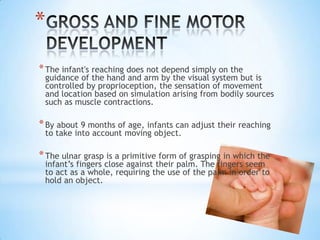 *
* The infant's reaching does not depend simply on the
 guidance of the hand and arm by the visual system but is
 controlled by proprioception, the sensation of movement
 and location based on simulation arising from bodily sources
 such as muscle contractions.

* By about 9 months of age, infants can adjust their reaching
 to take into account moving object.

* The ulnar grasp is a primitive form of grasping in which the
 infant’s fingers close against their palm. The fingers seem
 to act as a whole, requiring the use of the palm in order to
 hold an object.
 