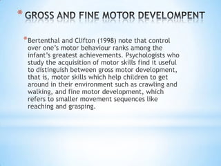 *
    * Bertenthal and Clifton (1998) note that control
     over one’s motor behaviour ranks among the
     infant’s greatest achievements. Psychologists who
     study the acquisition of motor skills find it useful
     to distinguish between gross motor development,
     that is, motor skills which help children to get
     around in their environment such as crawling and
     walking, and fine motor development, which
     refers to smaller movement sequences like
     reaching and grasping.
 