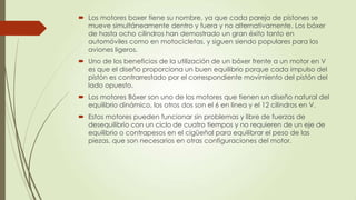  Los motores boxer tiene su nombre, ya que cada pareja de pistones se
  mueve simultáneamente dentro y fuera y no alternativamente. Los bóxer
  de hasta ocho cilindros han demostrado un gran éxito tanto en
  automóviles como en motocicletas, y siguen siendo populares para los
  aviones ligeros.
 Uno de los beneficios de la utilización de un bóxer frente a un motor en V
  es que el diseño proporciona un buen equilibrio porque cada impulso del
  pistón es contrarrestado por el correspondiente movimiento del pistón del
  lado opuesto.
 Los motores Bóxer son uno de los motores que tienen un diseño natural del
  equilibrio dinámico, los otros dos son el 6 en linea y el 12 cilindros en V.
 Estos motores pueden funcionar sin problemas y libre de fuerzas de
  desequilibrio con un ciclo de cuatro tiempos y no requieren de un eje de
  equilibrio o contrapesos en el cigüeñal para equilibrar el peso de las
  piezas, que son necesarios en otras configuraciones del motor.
 