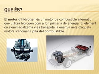 QUE ÉS?
El motor d’hidrogen és un motor de combustible alternatiu
que utilitza hidrogen com a fon primaria de energia. El element
on s’emmagatzema y es transpota la energia neta d’aquets
motors s’anomena pila del combustible.
 