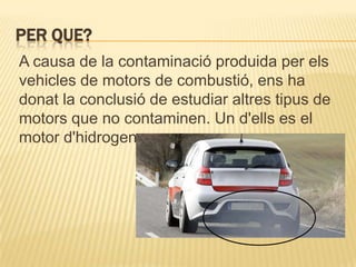 PER QUE?
A causa de la contaminació produida per els
vehicles de motors de combustió, ens ha
donat la conclusió de estudiar altres tipus de
motors que no contaminen. Un d'ells es el
motor d'hidrogen.
 
