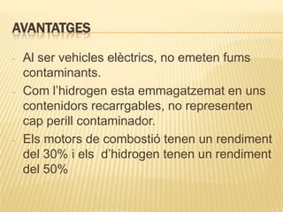 AVANTATGES

-   Al ser vehicles elèctrics, no emeten fums
    contaminants.
-   Com l’hidrogen esta emmagatzemat en uns
    contenidors recarrgables, no representen
    cap perill contaminador.
-   Els motors de combostió tenen un rendiment
    del 30% i els d’hidrogen tenen un rendiment
    del 50%
 