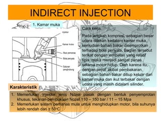 INDIRECT INJECTION
1. Kamar muka
Cara kerja:
Pada langkah kompresi, sebagian besar
udara ditekan kedalam kamar muka,
kemudian bahan bakar disemprotkan
terhadap bola penyala. Bagian tersebut
terikat dengan jembatan yang relatif
tipis, maka menjadi sangat panas
selama motor hidup. Oleh karena itu,
dengan cepat akibat pembakaran,
sebagian bahan bakar ditiup keluar dari
kamar muka dan ikut terbakar dengan
udara yang masih didalam silinder.
1. Memerlukan injektor jenis Nozel pasak dengan bentuk penyemprotan
khusus, tekanan pembukaan Nozel 110 – 150 bar / 11 – 15 Mpa
2. Memerlukan sistem pemanas mula untuk menghidupkan motor, bila suhunya
lebih rendah dari ± 50o
C
Karakteristik
 