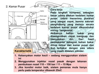 2. Kamar Pusar
Cara kerja
Pada langkah kompresi, sebagian
besar udara ditekan kedalam kamar
pusar. Udara menerima pusaran
yang sangat cepat, karena saluran
penghubung yang menuju secara
kedalam kamar pusar dikonstruksi
miring / tangensial.
Akibatnya bahan bakar yang
disemprotkan cepat menguap dan
menyalakan diri. Dari hasil
pembakaran sebagian bahan bakar
ditiup keluar dari kamar pusar dan
ikut terbakar dengan sisa udara
yang masih didalam silinder.
1. Kebanyakan motor kecil – sedang menggunakan sistem
ini
2. Menggunakan injektor nozel pasak dengan tekanan
pembukaan nozel 110 – 150 bar / 11 – 15 Mpa
3. Jika kondisi motor baik, sistem pemanas mula hanya
perlu pada temperatur dibawah 25oC
Karakteristik
 
