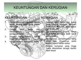 KEUNTUNGAN DAN KERUGIAN
KEUNTUNGAN KERUGIAN
1. Hemat dalam penggunaan bahan
bakar karena daya guna panas
lebih baik.
2. Tenaga lebih besar dan
kemungkinan timbulnya
gangguan kecil
3. Dapat menggunakan bahan
bakar lain yang sejenis
4. Variasi momen kecil/relatif stabil
1. Getaran lebih besar dan suara
lebih gaduh karena tekanan
maksimum dua kali lebih besar
dari motor otto
2. Bahankomponen engine harus
lebih kuat sehingga lebih berat
dan mahal
3. Memerlukan pemeliharaan yang
lebih baik khususnya pada
sistem injeksi bahan bakar
4. Karena kompresi yang tinggi
maka dibutuhkan tenaga starter
lebih besar
 