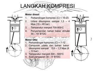 LANGKAH KOMPRESI
Motor diesel
1. Perbandingan kompresi (C) = 15-23
2. Udara dikompresi sampai 1,5 – 4
Mpa (15 – 40 bar)
3. Temperatur menjadi 700-900o
C
4. Penyemprotan bahan bakar dimulai
30 – 10o
BTDC
Motor Otto
1. Perbandingan kompresi (C) = 7-12
2. Campuran udara dan bahan bakar
dikompresi sampai 0,8 – 1,3 Mpa (8
– 13 bar)
3. Temperatur menjadi 300 – 600o
C
4. Saat pengapian 30 – 5o
BTDC
 