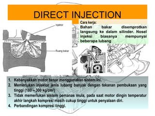 DIRECT INJECTION
Cara kerja:
Bahan bakar disemprotkan
langsung ke dalam silinder. Nosel
injeksi biasanya mempunyai
beberapa lubang
1. Kebanyakkan motor besar menggunakan sistem ini.
2. Memerlukan injektor jenis lubang banyak dengan tekanan pembukaan yang
tinggi (180 – 300 kg/cm2
)
3. Tidak memerlukan sistem pemanas mula, pada saat motor dingin temperatur
akhir langkah kompresi masih cukup tinggi untuk penyalaan diri.
4. Perbandingan kompresi tinggi.
 