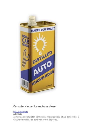 Watch the trailer
Cómo funcionan los motores diesel
Válvuladeentrada
Admisión
A medida que el pistón comienza a moverse hacia abajo del orificio, la
válvula de entrada se abre y el aire es aspirado.
 