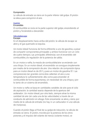 Compresión
La válvula de entrada se cierra en la parte inferior del golpe. El pistón
se eleva para comprimir el aire.
Inyector
Encendido
El combustible se rocía en la parte superior del golpe, encendiendo al
pistón y forzándolo a descender.
Válvuladeescape
Escape
En el desplazamiento hacia arriba del pistón, la válvula de escape se
abre y el gas quemado se expulsa.
Un motor diesel funciona de forma diferente a uno de gasolina, a pesar
de compartir componentes principales y ambos funcionar con un ciclo
de cuatro tiempos. Las principales diferencias son el encendido del
combustible y la regulación de la potencia de salida.
En un motor a nafta, la mezcla de combustible/aire se enciende con
una chispa. En un motor diesel, el encendido se consigue simplemente
por medio de la compresión de aire. Una relación de compresión típica
para un motor diesel es de 20:1 y para un motor de gasolina 9:1. Las
compresiones tan grandes como ésta calientan el aire a una
temperatura lo suficientemente alta como para encender el
combustible de forma espontanea, sin necesidad de una chispa y por
lo tanto de un sistema de encendido.
Un motor a nafta se basa en cantidades variables de aire para el ciclo
de aspiración, la cantidad exacta depende de la apertura del
acelerador. Un motor diesel, por otro lado, siempre atrae la misma
cantidad de aire (en cada una de las velocidades) a través de un
conducto de admisión sin ahogo. Éste únicamente se abre y cierra por
medio de la válvula de entrada (no hay ni un carburador ni una válvula
de mariposa).
Cuando el pistón llega al final de su golpe de inducción, la válvula de
entrada se cierra. El pistón, movido por la potencia de los otros
pistones y el impulso del volante de inercia (volante motor), se
 
