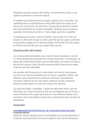 desplaza a la parte superior del cilindro, comprimiendo el aire a una
vigésima parte de su volumen original.
A medida que el pistón alcanza la parte superior de su recorrido, una
cantidad precisa y dosificada de combustible diesel se inyecta en la
cámara de combustión. El calor de la compresión enciende la mezcla
de combustible/aire de manera inmediata, haciendo que se queme y
expanda. Esto fuerza al pistón a ir hacia abajo, girando al cigüeñal.
A medida que el pistón mueve el cilindro hacia arriba en el ciclo de
escape, la válvula de escape se abre y permite que los gases quemados
y expandidos salgan por el caño de escape. Al final del ciclo de escape
el cilindro está pronto para una carga fresca de aire.
Construcción del motor
Los componentes principales de un motor diesel se parecen a los de
un motor de gasolina (cumplen las mismas funciones). Sin embargo, las
piezas del motor diesel tienen que ser fabricadas con mayor resistencia
que las del motor a nafta. De esta manera podrán soportar las cargas
mayores que hay implicadas.
Las paredes del bloque de un motor diesel son mucho más gruesas
que las de un bloque diseñado para un motor a gasolina. Tienen más
refuerzos que proporcionan resistencia adicional y absorben las
tensiones. Además de ser más fuerte, el bloque de alta resistencia
también puede reducir el ruido de manera más efectiva.
Los pistones, bielas, cigüeñales y tapas de rulemanes tienen que ser
fabricados con mayor resistencia que sus contrapartes para el motor a
nafta. El diseño de la culata tiene que ser muy diferente debido a los
inyectores de combustible, la forma de su combustión y las cámaras de
turbulencia.
Inyección
PuertodeentradaInyectorPistónCámara de combustión(cavidad del pistón)
Inyección directa
Inyección directa significa que el combustible se rocía directamente en
la cámara de combustión en la parte superior de la corona del pistón.
 