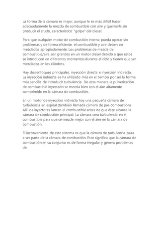 La forma de la cámara es mejor, aunque le es más difícil hacer
adecuadamente la mezcla de combustible con aire y quemarla sin
producir el crudo, característico "golpe" del diesel.
Para que cualquier motor de combustión interna pueda operar sin
problemas y de forma eficiente, el combustible y aire deben ser
mezclados apropiadamente. Los problemas de mezcla de
combustible/aire son grandes en un motor diesel debido a que estos
se introducen en diferentes momentos durante el ciclo y tienen que ser
mezclados en los cilindros.
Hay dos enfoques principales: inyección directa e inyección indirecta.
La inyección indirecta se ha utilizado más en el tiempo por ser la forma
más sencilla de introducir turbulencia. De esta manera la pulverización
de combustible inyectado se mezcla bien con el aire altamente
comprimido en la cámara de combustión.
En un motor de inyección indirecta hay una pequeña cámara de
turbulencia en espiral (también llamada cámara de pre-combustión).
Allí los inyectores lanzan el combustible antes de que éste alcance la
cámara de combustión principal. La cámara crea turbulencia en el
combustible para que se mezcle mejor con el aire en la cámara de
combustión.
El inconveniente de este sistema es que la cámara de turbulencia pasa
a ser parte de la cámara de combustión. Esto significa que la cámara de
combustión en su conjunto es de forma irregular y genera problemas
de
 