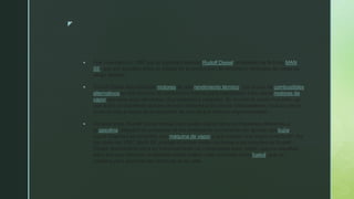 z
 Fue inventado en 1893 por el ingeniero alemán Rudolf Diesel, empleado de la firma MAN
SE, que por aquellos años ya estaba en la producción de motores y vehículos de carga de
rango pesado.
 Rudolf Diesel estudiaba los motores de alto rendimiento térmico, con el uso de combustibles
alternativos en los motores de combustión interna para reemplazar a los viejos motores de
vapor que eran poco eficientes, muy pesados y costosos. Su invento le costó muy caro, ya
que sufrió un accidente que les provocó lesiones a él y a sus colaboradores, incluso casi le
costó la vida a causa de la explosión de uno de sus motores experimentales.
 Durante años, Rudolf Diesel trabajó para poder utilizar otros combustibles diferentes a
la gasolina, basados en principios de los motores de compresión sin ignición por bujía,
cuyos orígenes se remontan a la máquina de vapor y que poseen una mayor prestación. Así
fue como en 1897, MAN SE produjo el primer motor conforme a los estudios de Rudolf
Diesel, encontrando para su funcionamiento un combustible poco volátil, que por aquellos
años era muy utilizado, el llamado aceite liviano, más conocido como fueloil, que se
utilizaba para alumbrar las lámparas de la calle.
 