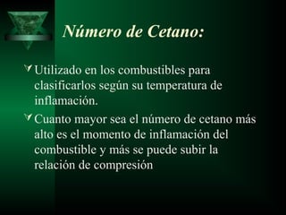 Número de Cetano:

 Utilizado en los combustibles para
  clasificarlos según su temperatura de
  inflamación.
 Cuanto mayor sea el número de cetano más
  alto es el momento de inflamación del
  combustible y más se puede subir la
  relación de compresión
 