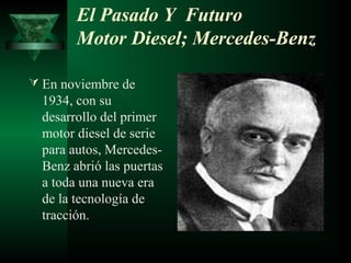 El Pasado Y Futuro
        Motor Diesel; Mercedes-Benz

 En noviembre de
  1934, con su
  desarrollo del primer
  motor diesel de serie
  para autos, Mercedes-
  Benz abrió las puertas
  a toda una nueva era
  de la tecnología de
  tracción.
 
