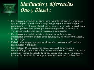 Similitudes y diferencias
            Otto y Diesel :
 En el motor encendido a chispa, para evitar la detonación, se procura
  que en ningún momento de la carga tenga lugar el encendido por
  compresión, en el motor Diesel, por el contrario, se trata de producirla,
  lo antes posible, para evitar que durante el período de retraso se
  verifiquen condiciones que favorezcan la detonación.
 En el motor encendido a chispa el aumento de la relación de
  compresión acerca el peligro de la detonación, en los motores Diesel,
  la disminuye.
 Debido a las mayores presiones alcanzadas; los motores Diesel son
  más pesados y robustos.
 Los motores Diesel requieren mayor cantidad de aire para la
  combustión para compensar las malas condiciones de la mezcla ; no es
  necesario regular la entrada de aire al variar el régimen y la carga, por
  lo tanto la variación de la carga se hace sólo sobre el combustible.
 