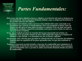 Partes Fundamentales:
Debe tener una pieza cilíndrica hueca o cilindro, en el interior del cual se deslizará un
    movimiento de vaivén una pieza llamada émbolo y que se adapta perfectamente a
    las paredes internas del cilindro.
El movimiento del émbolo realiza carreras. Este émbolo debe estar conectado a un
    mecanismo que controle su deslizamiento. Para este propósito el motor tiene un
    árbol o eje que gira en unas guías circulares o cojinetes. Este eje tiene una parte
    doblemente acodada o manivela articulada a otra pieza recta o biela, la cual a su
    vez se articula el émbolo.
O sea, que el émbolo produce la rotación del eje por intermedio de la biela y la
    manivela. Este eje puede constar de una o más manivelas según sea el número de
    cilindros a que atiende, y se denomina así, por su forma; cigüeñal.
Son precisas unas válvulas para permitir la entrada del aire en el interior del cilindro y
    también para la expulsión de los gases quemados una vez que han realizado su
    trabajo.
También es necesario un pulverizador o inyector de combustible para suministrar el
    combustible en forma de chorro muy dividido antes de quemarse. Para conseguir
    que el combustible entre a presión se utiliza una bomba llamada bombs inyectora
    de combustible.
 