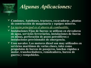 Algunas Aplicaciones:

 Camiones, Autobuses, tractores, excavadoras , plantas
  de construcción de maquinaria y equipos mineros.
 La razón principal es el ahorro de combustible.
 Instalaciones Fijas de fuerza: se utilizan en elevadoras
  de agua, servicios ferroviarios, instalaciones de fuerza
  en minas, perforación de pozos petrolíferos e
  instalaciones provisionales de emergencia.
 Usos navales: Los motores diesel son muy utilizados en
  servicios marítimos de varias clases, tales como
  propulsión de barcos de pasajeros, lanchas rápidas a
  motor, transbordadores, remolcadores, barcos de
  guerra y rompehielos.
 