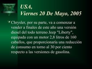 USA,
       Viernes 20 De Mayo, 2005
 Chrysler, por su parte, va a comenzar a
  vender a finales de este año una versión
  diesel del todo terreno Jeep "Liberty",
  equipada con un motor 2,8 litros de 160
  caballos, que proporcionaría una reducción
  de consumo en torno al 30 por ciento
  respecto a las versiones de gasolina.
 
