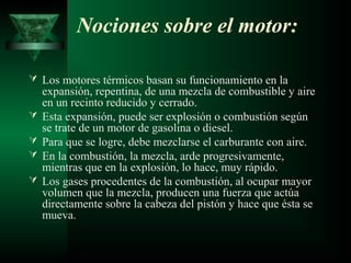 Nociones sobre el motor:

 Los motores térmicos basan su funcionamiento en la
    expansión, repentina, de una mezcla de combustible y aire
    en un recinto reducido y cerrado.
   Esta expansión, puede ser explosión o combustión según
    se trate de un motor de gasolina o diesel.
   Para que se logre, debe mezclarse el carburante con aire.
   En la combustión, la mezcla, arde progresivamente,
    mientras que en la explosión, lo hace, muy rápido.
   Los gases procedentes de la combustión, al ocupar mayor
    volumen que la mezcla, producen una fuerza que actúa
    directamente sobre la cabeza del pistón y hace que ésta se
    mueva.
 