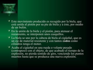  Este movimiento producido es recogido por la biela, que
  está unida al pistón por su pie de biela y a éste, por medio
  de un bulón.
 En la unión de la biela y el pistón, para atenuar el
  rozamiento, se interponen unos casquillos.
 La biela se une por la cabeza de biela al cigüeñal, que es
  un eje de material resistente y con tantos codos como
  cilindros tenga el motor.
 Acaba el cigüeñal en una rueda o volante pesado
  (contrapeso) con el objeto, de que acabado el tiempo de la
  explosión, no pierda sentido de giro, venciendo los puntos
  muertos hasta que se produzca una nueva explosión.
 