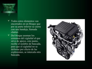  Todos estos elementos van
  encerrados en un bloque que
  por su parte inferior se cierra
  con una bandeja, llamada
  chárter.
 Del bloque asoman los
  extremos del cigüeñal al que
  sirve de apoyo, este punto,
  recibe el nombre de bancada,
  para que el cigüeñal no se
  deforme por efecto de las
  explosiones, se intercala otra
  bancada.
 