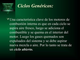 Ciclos Genéricos:

 Una característica clave de los motores de
  combustión interna es que en cada ciclo se
  aspira aire fresco, luego se adiciona el
  combustible y se quema en el interior del
  motor. Luego los gases quemados son
  expulsados del sistema y se debe aspirar
  nueva mezcla o aire. Por lo tanto se trata de
  un ciclo abierto.
 