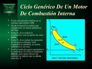 Ciclo Genérico De Un Motor
             De Combustión Interna
 Existe una presión mínima en el
    sistema equivalente a Pa.
   Desde 1 hasta 2 se realiza una
    compresión, en teoría adiabática;
    sin roce.
   Entre 2 y 3 se realiza la
    combustión, con un aporte de calor
    Qabs.
   Entre 3 y 4 se realiza la expansión
    de los gases calientes. Esta
    expansión es también, en teoría,
    adiabática y sin roce.
   En 4 se botan los gases quemados a
    la atmósfera. El ciclo es realmente
    abierto, pero (para efectos de
    análisis) se supone que se cierra
    entre 4 y 1.
 