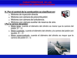 H. Por el control de la combustión se clasifican en:
a) Motores de inyección directa
b) Motores con cámara de precombustión
c) Motores con cámara de turbulencia.
d) Motores con cámara auxiliar de reserva de aire.
I Por la carrera del pistón:
a) Motor largo, cuando el diámetro del cilindro es menor que la carrera del
pistón. D  C
b) Motor cuadrado, cuando el diámetro del cilindro y la carrera del pistón son
iguales. D  C
c) Motor supercuadrado, cuando el diámetro del cilindro es mayor que la
carrera del pistón D  C
CARACTERISTICAS DE LOS
MOTORES DE COMBUSTIÓN INTERNA
 