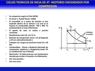 CICLOS TEORICOS DE MCIA DE 4T -MOTORES ENCENDIDOS POR
COMPRESION
• Se comportan según el Ciclo DIESEL
• En honor a Rudolf Diesel (1892)
• El encendido es a través de someter al aire
aspirado dentro de la cámara a la cual se le
inyecta el combustible (desde 700 a 900 °C)
produciéndose la auto inflamación.
• El aporte de calor se realiza a presión
constante.
• Rendimiento entre 30 a3 5 % %.
• Relación de Compresión entre ( 12-18 llegando
a 22 con sobrealimentación )
• Trabajan con rangos de presiones hasta 25 a 30
Bar.
• Combustibles : Diesel y Biodiesel (derivado de
compuestos orgánicos y oleaginosas-hasta 7%
en combinación con el Diesel)
• Restricción : Se debe procurar una temperatura
elevada para evitar el retardo a la inflamación.
• Son mas pesados :
• Son mas caros.
 