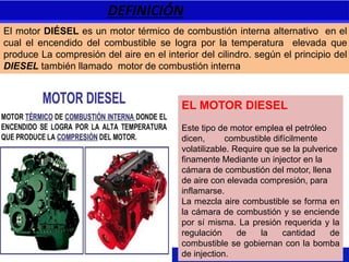 DEFINICIÓN
EL MOTOR DIESEL
Este tipo de motor emplea el petróleo
dicen, combustible difícilmente
volatilizable. Require que se la pulverice
finamente Mediante un injector en la
cámara de combustión del motor, llena
de aire con elevada compresión, para
inflamarse.
La mezcla aire combustible se forma en
la cámara de combustión y se enciende
por sí misma. La presión requerida y la
regulación de la cantidad de
combustible se gobiernan con la bomba
de injection.
El motor DIÉSEL es un motor térmico de combustión interna alternativo en el
cual el encendido del combustible se logra por la temperatura elevada que
produce La compresión del aire en el interior del cilindro. según el principio del
DIESEL también llamado motor de combustión interna
 