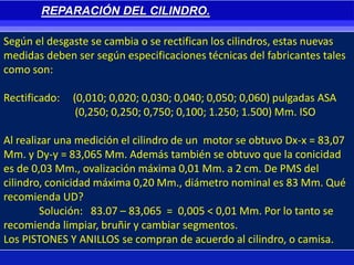 Según el desgaste se cambia o se rectifican los cilindros, estas nuevas
medidas deben ser según especificaciones técnicas del fabricantes tales
como son:
Rectificado: (0,010; 0,020; 0,030; 0,040; 0,050; 0,060) pulgadas ASA
(0,250; 0,250; 0,750; 0,100; 1.250; 1.500) Mm. ISO
Al realizar una medición el cilindro de un motor se obtuvo Dx-x = 83,07
Mm. y Dy-y = 83,065 Mm. Además también se obtuvo que la conicidad
es de 0,03 Mm., ovalización máxima 0,01 Mm. a 2 cm. De PMS del
cilindro, conicidad máxima 0,20 Mm., diámetro nominal es 83 Mm. Qué
recomienda UD?
Solución: 83.07 – 83,065 = 0,005 < 0,01 Mm. Por lo tanto se
recomienda limpiar, bruñir y cambiar segmentos.
Los PISTONES Y ANILLOS se compran de acuerdo al cilindro, o camisa.
REPARACIÓN DEL CILINDRO.
 