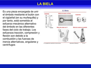Es una pieza encargada de unir
el émbolo mediante el bulón con
el cigüeñal (en su muñequilla) y
por tanto, está sometida al
esfuerzo mecánico alternativo
del émbolo en las diferentes
fases del ciclo de trabajo. Los
esfuerzos tracción, compresión y
flexión son debido a la
combustión y las fuerzas de
inercia alternativas, angulares y
centrífugos
LA BIELA
 