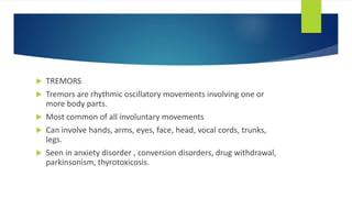  TREMORS
 Tremors are rhythmic oscillatory movements involving one or
more body parts.
 Most common of all involuntary movements
 Can involve hands, arms, eyes, face, head, vocal cords, trunks,
legs.
 Seen in anxiety disorder , conversion disorders, drug withdrawal,
parkinsonism, thyrotoxicosis.
 
