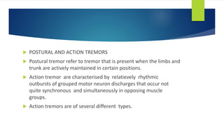  POSTURAL AND ACTION TREMORS
 Postural tremor refer to tremor that is present when the limbs and
trunk are actively maintained in certain positions.
 Action tremor are characterised by relatievely rhythmic
outbursts of grouped motor neuron discharges that occur not
quite synchronous and simultaneously in opposing muscle
groups.
 Action tremors are of several different types.
 